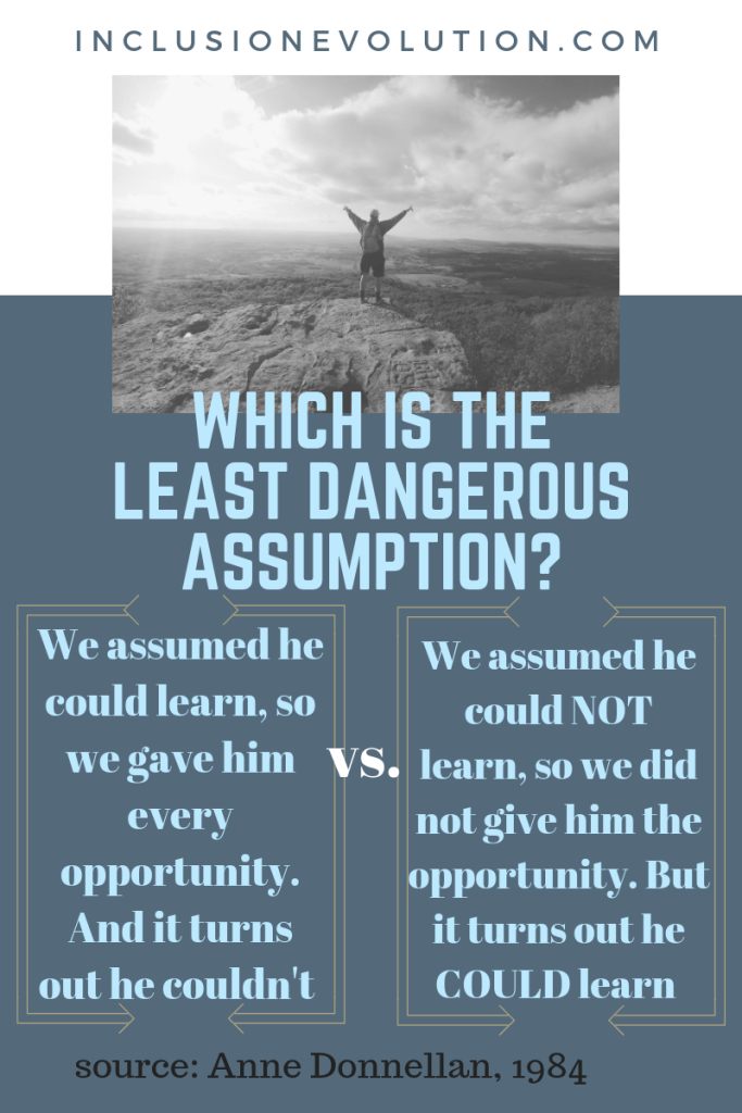 a poster that has the question 'which is the least dangerous assumption'. Column 1 "we assumed he could learn so we gave him every opportunity. And it turns out he couldn't" versus (in column 2) "we assumed he could not learn, so we did not give him the opportunity. But it turns out he could learn. source: Anne Donnellan, 1984. Reference URL inclusionevolution.com