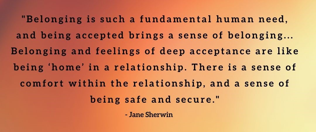 Quote by Jane Sherwin: 'Belonging is such a fundamental human need, and being accepted brings a sense of belonging... Belonging and feelings of deep acceptance are like being 'home' in a relationship. There is a sense of comfort within the relationship, and a sense of being safe and secure'.