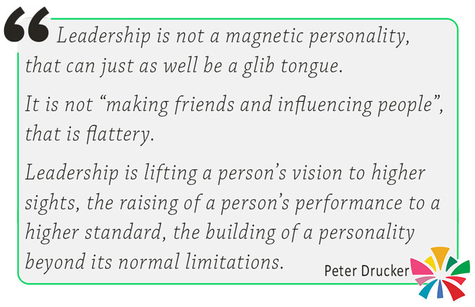 Leadership is not a magnetic personality, that can just as well be a glib tongue. It is not “making friends and influencing people”, that is flattery. Leadership is lifting a person’s vision to higher sights, the raising of a person’s performance to a higher standard, the building of a personality beyond its normal limitations. Peter Drucker