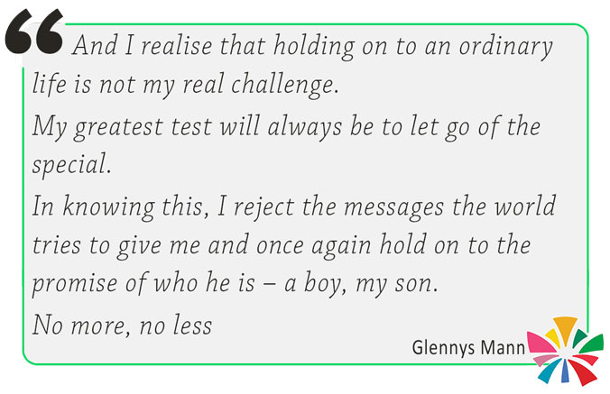 And I realise that holding on to an ordinary life is not my real challenge. My greatest test will always be to let go of the special. In knowing this, I reject the messages the world tries to give me and once again hold on to the promise of who he is – a boy, my son. No more, no less. Glennys Mann. CRUcial Times 29