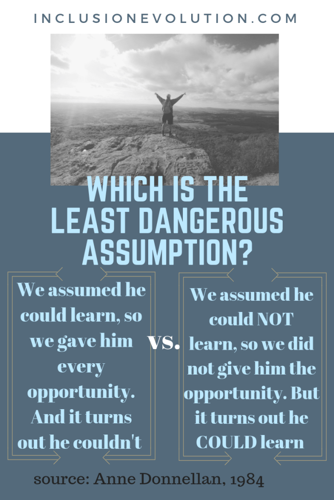 a poster that has the question 'which is the least dangerous assumption'. Column 1 - we assumed he could learn so we gave him every opportunity. And it turns out he couldn't, versus (in column 2) - we assumed he could not learn, so we did not give him the opportunity. But it turns out he could learn. source: Anne Donnellan, 1984. Reference URL inclusionevolution.com