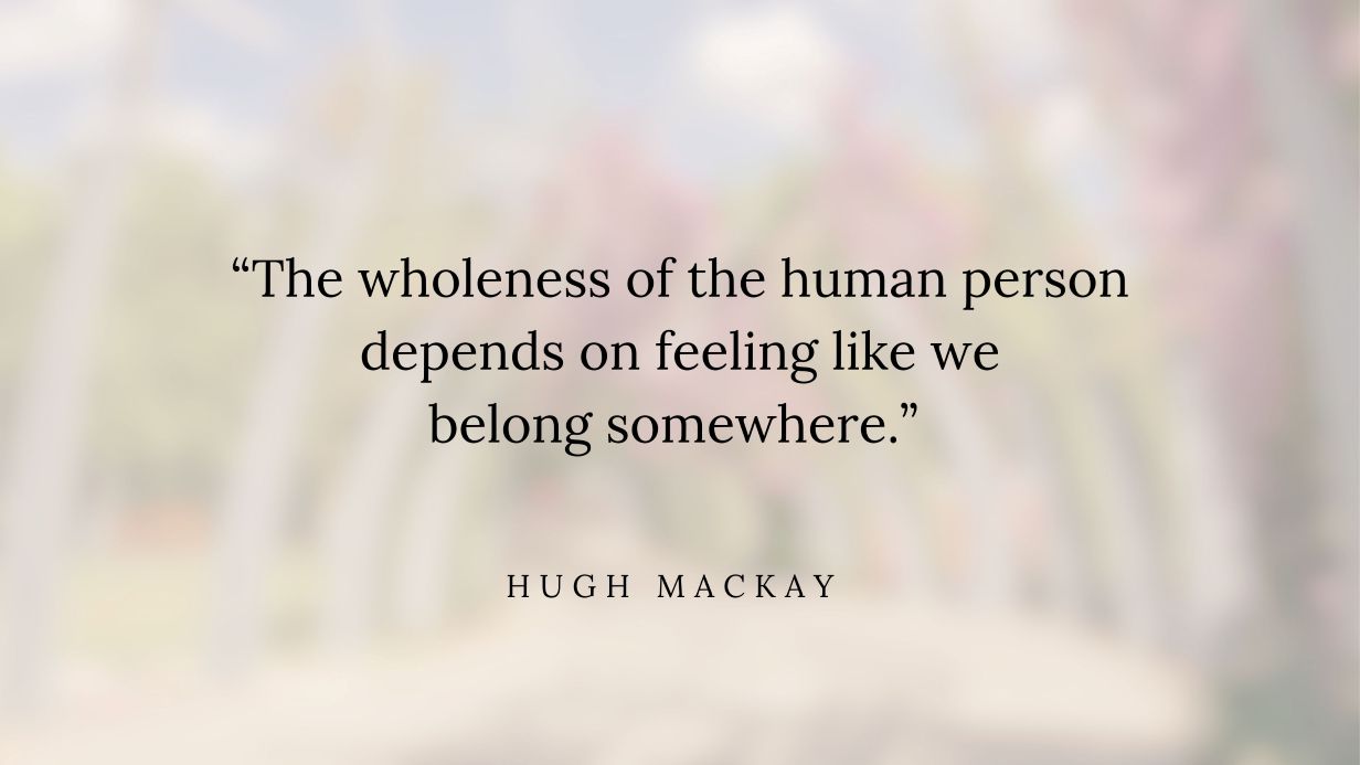 Quote by Hugh Mackay reads - The wholeness of the human person depends on feeling like we belong somewhere”.