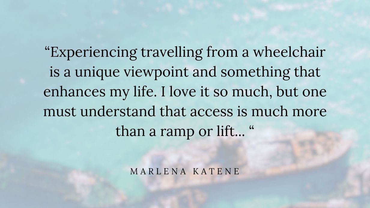Quote by Marlena Katene reads: “Experiencing travelling from a wheelchair is a unique viewpoint and something that enhances my life. I love it so much, but one must understand that access is much more than a ramp or lift…”