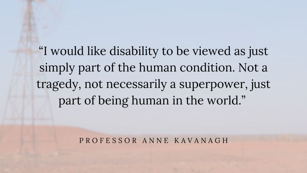Quote by Professor Anne Kavanagh reads “I would like disability to be viewed as just simply part of the human condition. Not a tragedy, not necessarily a superpower, just part of being human in the world.”